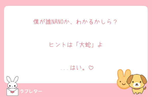 僕が誰NANOか、わかるかしら？♡

ヒントは「大蛇」よ♡

...はい。