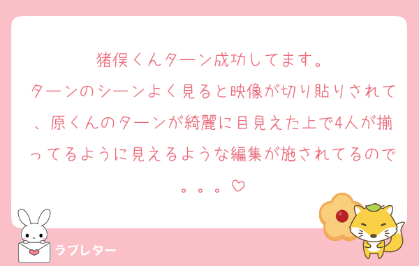 猪俣くんターン成功してます。
ターンのシーンよく見ると映像が切り貼りされて、原くんのターンが綺麗に目見えた上で4人が揃ってるように見えるような編集が施されてるので。。。