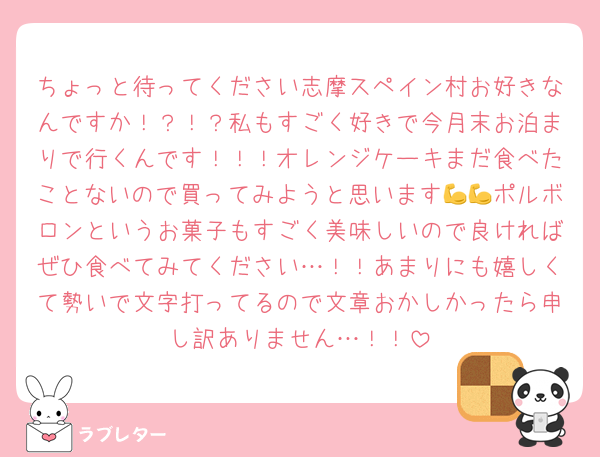 ちょっと待ってください志摩スペイン村お好きなんですか！？！？私もすごく好きで今月末お泊まりで行くんです！！！オレンジケーキまだ食べたことないので買ってみようと思います💪💪ポルボロンというお菓子もすごく美味しいので良ければぜひ食べてみてください…！！あまりにも嬉しくて勢いで文字打ってるので文章おかしかったら申し訳ありません…！！