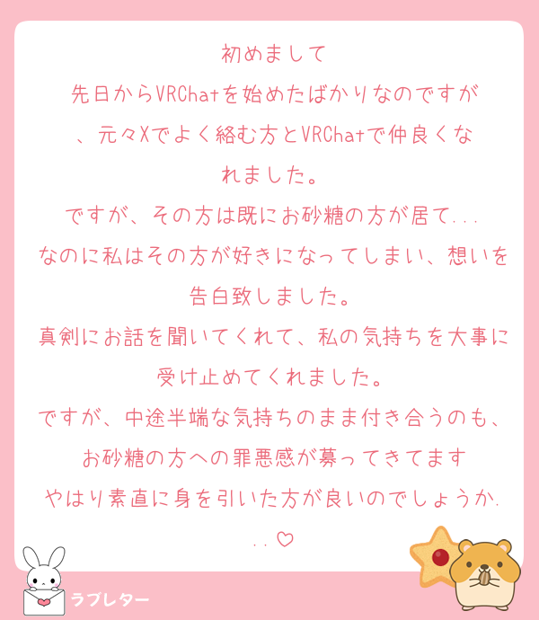 初めまして
先日からVRChatを始めたばかりなのですが、元々Xでよく絡む方とVRChatで仲良くなれました。
ですが、その方は既にお砂糖の方が居て...
なのに私はその方が好きになってしまい、想いを告白致しました。
真剣にお話を聞いてくれて、私の気持ちを大事に受け止めてくれました。
ですが、中途半端な気持ちのまま付き合うのも、お砂糖の方への罪悪感が募ってきてます
やはり素直に身を引いた方が良いのでしょうか...