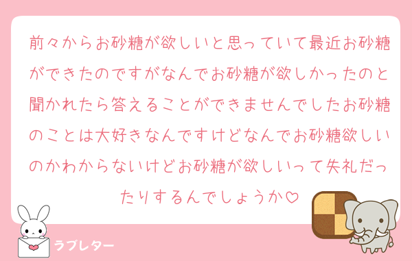 前々からお砂糖が欲しいと思っていて最近お砂糖ができたのですがなんでお砂糖が欲しかったのと聞かれたら答えることができませんでしたお砂糖のことは大好きなんですけどなんでお砂糖欲しいのかわからないけどお砂糖が欲しいって失礼だったりするんでしょうか