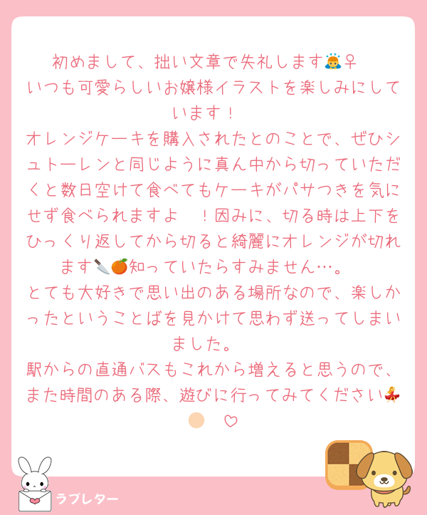 初めまして、拙い文章で失礼します🙇‍♀️
いつも可愛らしいお嬢様イラストを楽しみにしています！
オレンジケーキを購入されたとのことで、ぜひシュトーレンと同じように真ん中から切っていただくと数日空けて食べてもケーキがパサつきを気にせず食べられますよ〜！因みに、切る時は上下をひっくり返してから切ると綺麗にオレンジが切れます🔪🍊知っていたらすみません…。
とても大好きで思い出のある場所なので、楽しかったということばを見かけて思わず送ってしまいました。
駅からの直通バスもこれから増えると思うので、また時間のある際、遊びに行ってみてください💃🏻☀️