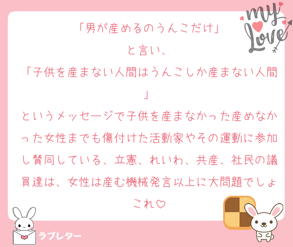 「男が産めるのうんこだけ」
と言い、
「子供を産まない人間はうんこしか産まない人間」
というメッセージで子供を産まなかった産めなかった女性までも傷付けた活動家やその運動に参加し賛同している、立憲、れいわ、共産、社民の議員達は、女性は産む機械発言以上に大問題でしょこれ
