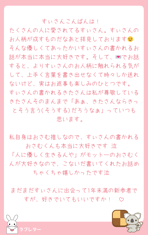 すぃさんこんばんは！
たくさんの人に愛されてるすぃさん。すぃさんのお人柄が成すものだなあと拝見しております😌
そんな優しくてあったかいすぃさんの書かれるお話が本当に本当に大好きです。そして、💌でお話すると、よりすぃさんのお人柄に触れられる気がして、上手く言葉を書き出せなくて時々しか送れないけど、実はお返事も楽しみのひとつです。
すぃさんの書かれるきたさんは私が尊敬しているきたさんそのまんまで「あぁ、きたさんならきっとそう言う(そうする)だろうなぁ」っていつも思います。

私自身はおさむ推しなので、すぃさんの書かれるおさむくんも本当に大好きです♡泣
「人に優しく生きるんや」がモットーのおさむくんが大好きなので、こないだ書いてくれたお話めちゃくちゃ嬉しかったです泣

まだまだすぃさんに出会って1年未満の新参者ですが、好きでいてもいいですか！🥺