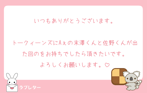 いつもありがとうございます。

トークィーンズにAぇの末澤くんと佐野くんが出た回のをお持ちでしたら頂きたいです。
よろしくお願いします。