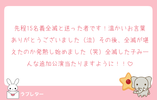 先程15名義全滅と送った者です！温かいお言葉ありがとうございました（泣）その後、全滅が堪えたのか発熱し始めました（笑）全滅した子みーんな追加公演当たりますように！！