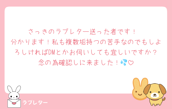 さっきのラブレター送った者です！
分かります！私も複数垢持つの苦手なのでもしよろしければDMとかお伺いしても宜しいですか？念の為確認しに来ました！💦