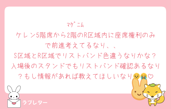 ﾏｹﾞﾆﾑ〜🥹
ケレン5階席から2階のR区域内に座席権利のみで前進考えてるなり、、
S区域とR区域でリストバンド色違うなりかな？入場後のスタンドでもリストバンド確認あるなり？もし情報があれば教えてほしいなり😣😭
