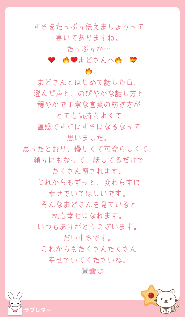 すきをたっぷり伝えましょうって
書いてありますね。
たっぷりか…
❤️‍🔥❤️‍🔥💝まどさんへ💝❤️‍🔥❤️‍🔥
まどさんとはじめて話した日、
澄んだ声と、のびやかな話し方と
穏やかで丁寧な言葉の紡ぎ方が
とても気持ちよくて
直感ですぐにすきになるなって
思いました。
思ったとおり、優しくて可愛らしくて、
頼りにもなって、話してるだけで
たくさん癒されます。
これからもずっと、変わらずに
幸せでいてほしいです。
そんなまどさんを見ていると
私も幸せになれます。
いつもありがとうございます。
だいすきです。
これからもたくさんたくさん
幸せでいてくださいね。
🐰🌸
