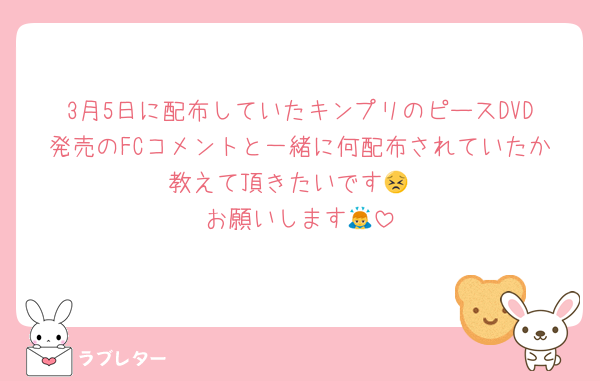 3月5日に配布していたキンプリのピースDVD発売のFCコメントと一緒に何配布されていたか教えて頂きたいです😣
お願いします🙇