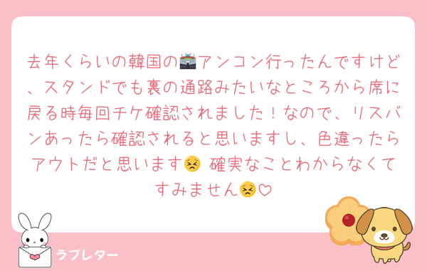 去年くらいの韓国の🏟アンコン行ったんですけど、スタンドでも裏の通路みたいなところから席に戻る時毎回チケ確認されました！なので、リスバンあったら確認されると思いますし、色違ったらアウトだと思います😣 確実なことわからなくてすみません😣
