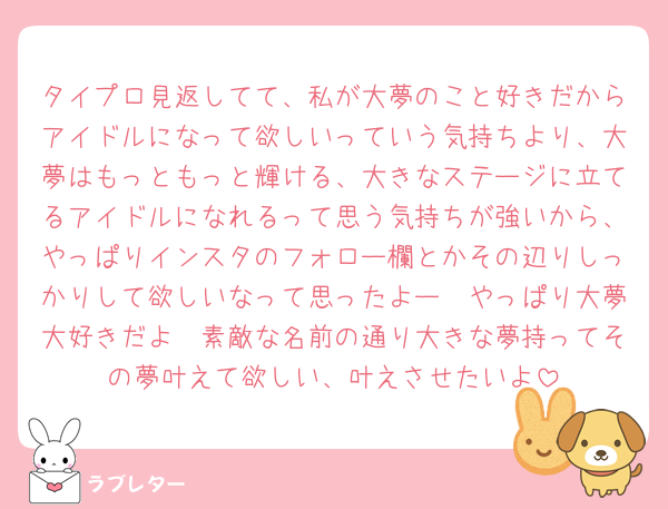 タイプロ見返してて、私が大夢のこと好きだからアイドルになって欲しいっていう気持ちより、大夢はもっともっと輝ける、大きなステージに立てるアイドルになれるって思う気持ちが強いから、やっぱりインスタのフォロー欄とかその辺りしっかりして欲しいなって思ったよー🥺やっぱり大夢大好きだよ🥲素敵な名前の通り大きな夢持ってその夢叶えて欲しい、叶えさせたいよ