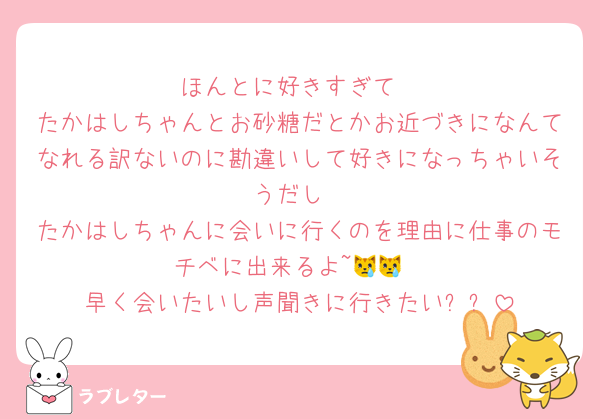 ほんとに好きすぎて
たかはしちゃんとお砂糖だとかお近づきになんてなれる訳ないのに勘違いして好きになっちゃいそうだし
たかはしちゃんに会いに行くのを理由に仕事のモチベに出来るよ~😿😿
早く会いたいし声聞きに行きたい❕❕