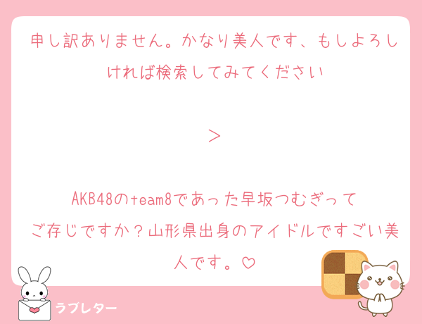 申し訳ありません。かなり美人です、もしよろしければ検索してみてください

＞

AKB48のteam8であった早坂つむぎってご存じですか？山形県出身のアイドルですごい美人です。