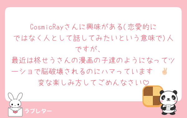 CosmicRayさんに興味がある(恋愛的にではなく人として話してみたいという意味で)人ですが、
最近は柊せうさんの漫画の子達のようになってツーショで脳破壊されるのにハマっています✌🏻
変な楽しみ方してごめんなさい