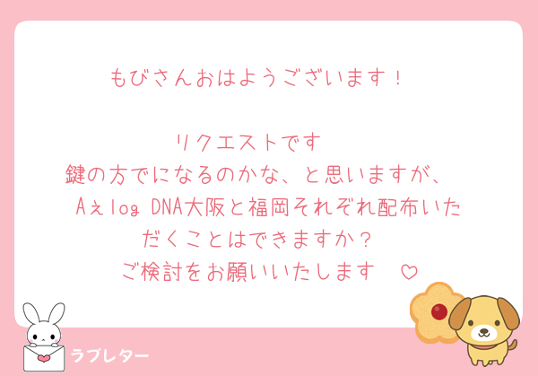 もびさんおはようございます！

リクエストです🥺
鍵の方でになるのかな、と思いますが、
Aぇlog DNA大阪と福岡それぞれ配布いただくことはできますか？
ご検討をお願いいたします❣️