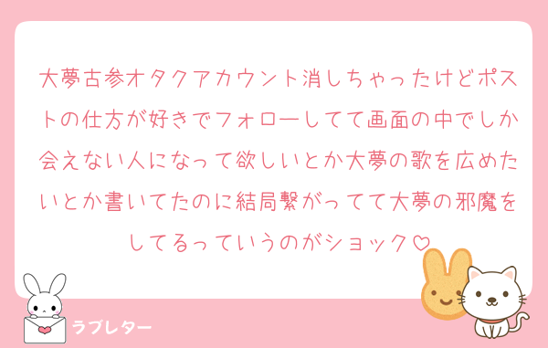 大夢古参オタクアカウント消しちゃったけどポストの仕方が好きでフォローしてて画面の中でしか会えない人になって欲しいとか大夢の歌を広めたいとか書いてたのに結局繋がってて大夢の邪魔をしてるっていうのがショック