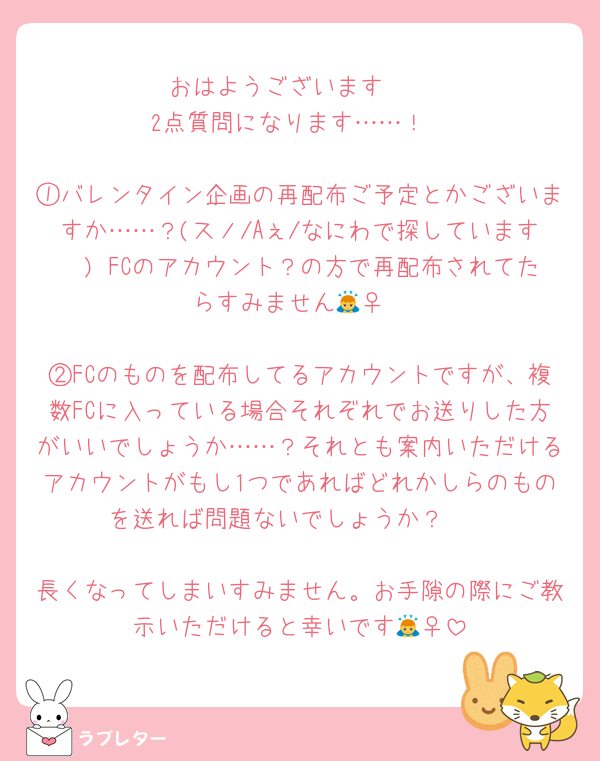 おはようございます☀️
2点質問になります……！

①バレンタイン企画の再配布ご予定とかございますか……？(スノ/Aぇ/なにわで探しています🥲) FCのアカウント？の方で再配布されてたらすみません🙇‍♀️

②FCのものを配布してるアカウントですが、複数FCに入っている場合それぞれでお送りした方がいいでしょうか……？それとも案内いただけるアカウントがもし1つであればどれかしらのものを送れば問題ないでしょうか？🥲

長くなってしまいすみません。お手隙の際にご教示いただけると幸いです🙇‍♀️