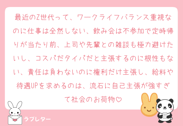 最近のZ世代って、ワークライフバランス重視なのに仕事は全然しない、飲み会は不参加で定時帰りが当たり前、上司や先輩との雑談も極力避けたいし、コスパだタイパだと主張するのに根性もない、責任は負わないのに権利だけ主張し、給料や待遇UPを求めるのは、流石に自己主張が強すぎて社会のお荷物