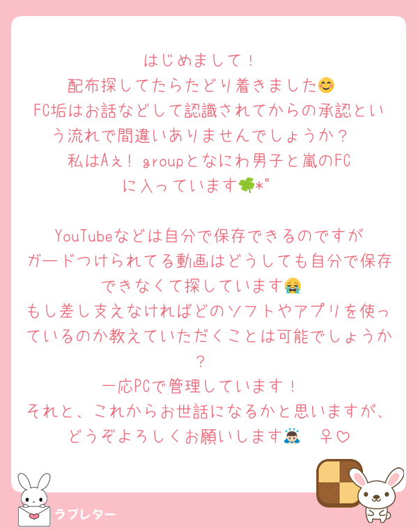はじめまして！
配布探してたらたどり着きました😊
FC垢はお話などして認識されてからの承認という流れで間違いありませんでしょうか？
私はAぇ! groupとなにわ男子と嵐のFCに入っています🍀*゜

YouTubeなどは自分で保存できるのですがガードつけられてる動画はどうしても自分で保存できなくて探しています😭
もし差し支えなければどのソフトやアプリを使っているのか教えていただくことは可能でしょうか？
一応PCで管理しています！
それと、これからお世話になるかと思いますが、どうぞよろしくお願いします🙇🏻‍♀️