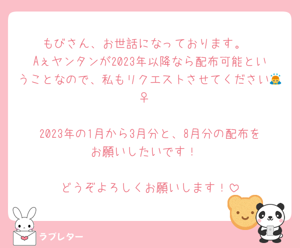 もびさん、お世話になっております。
Aぇヤンタンが2023年以降なら配布可能ということなので、私もリクエストさせてください🙇‍♀️

2023年の1月から3月分と、8月分の配布をお願いしたいです！

どうぞよろしくお願いします！