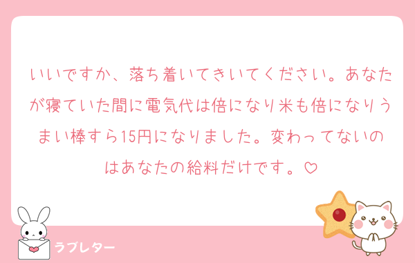 いいですか、落ち着いてきいてください。あなたが寝ていた間に電気代は倍になり米も倍になりうまい棒すら15円になりました。変わってないのはあなたの給料だけです。