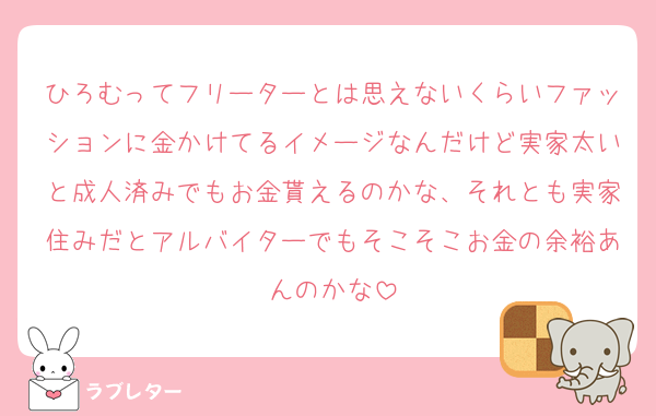 ひろむってフリーターとは思えないくらいファッションに金かけてるイメージなんだけど実家太いと成人済みでもお金貰えるのかな、それとも実家住みだとアルバイターでもそこそこお金の余裕あんのかな