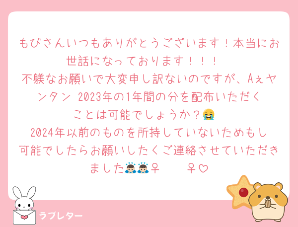 もびさんいつもありがとうございます！本当にお世話になっております！！！
不躾なお願いで大変申し訳ないのですが、Aぇヤンタン 2023年の1年間の分を配布いただくことは可能でしょうか？😭
2024年以前のものを所持していないためもし可能でしたらお願いしたくご連絡させていただきました🙇🏻‍♀️🙇🏻‍♀️