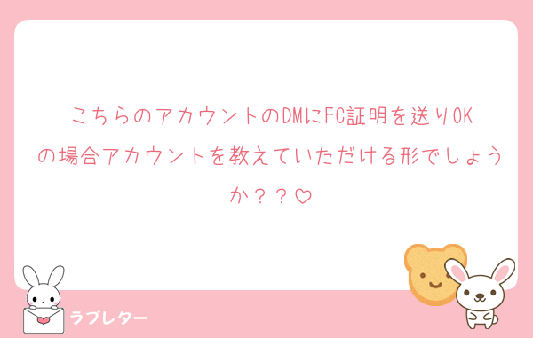 こちらのアカウントのDMにFC証明を送りOKの場合アカウントを教えていただける形でしょうか？？