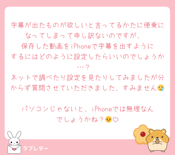 字幕が出たものが欲しいと言ってるかたに便乗になってしまって申し訳ないのですが、
保存した動画をiPhoneで字幕を出すようにするにはどのように設定したらいいのでしょうか…？
ネットで調べたり設定を見たりしてみましたが分からず質問させていただきました、すみません😢
パソコンじゃないと、iPhoneでは無理なんでしょうかね？😞