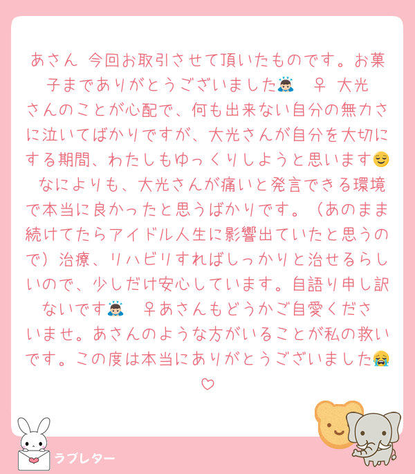 あさん 今回お取引させて頂いたものです。お菓子までありがとうございました🙇🏻‍♀️ 大光さんのことが心配で、何も出来ない自分の無力さに泣いてばかりですが、大光さんが自分を大切にする期間、わたしもゆっくりしようと思います😌 なによりも、大光さんが痛いと発言できる環境で本当に良かったと思うばかりです。（あのまま続けてたらアイドル人生に影響出ていたと思うので）治療、リハビリすればしっかりと治せるらしいので、少しだけ安心しています。自語り申し訳ないです🙇🏻‍♀️あさんもどうかご自愛くださいませ。あさんのような方がいることが私の救いです。この度は本当にありがとうございました😭