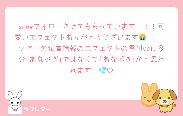 snowフォローさせてもらっています！！！可愛いエフェクトありがとうございます😭🫶🏻
ツアーの位置情報のエフェクトの香川ver.多分｢あなぶぎ｣ではなくて｢あなぶき｣かと思われます！💦