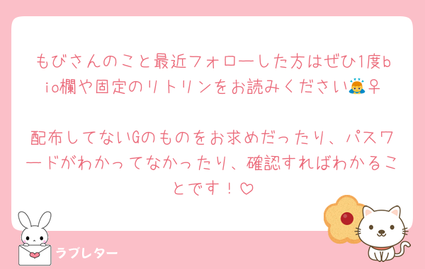 もびさんのこと最近フォローした方はぜひ1度bio欄や固定のリトリンをお読みください🙇‍♀️
配布してないGのものをお求めだったり、パスワードがわかってなかったり、確認すればわかることです！