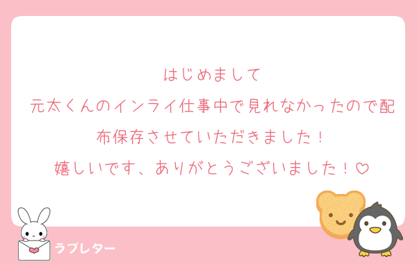 はじめまして
元太くんのインライ仕事中で見れなかったので配布保存させていただきました！
嬉しいです、ありがとうございました！
