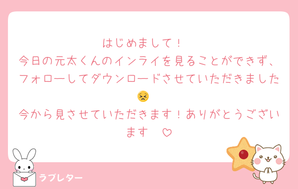 はじめまして！
今日の元太くんのインライを見ることができず、フォローしてダウンロードさせていただきました😣
今から見させていただきます！ありがとうございます🥺