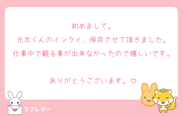初めまして。
元太くんのインライ、保存させて頂きました。
仕事中で観る事が出来なかったので嬉しいです。
ありがとうございます。