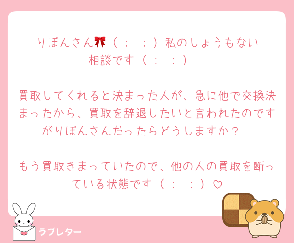 りぼんさん🎀（ ;  ; ）私のしょうもない相談です（ ;  ; ）

買取してくれると決まった人が、急に他で交換決まったから、買取を辞退したいと言われたのですがりぼんさんだったらどうしますか？

もう買取きまっていたので、他の人の買取を断っている状態です（ ;  ; ）