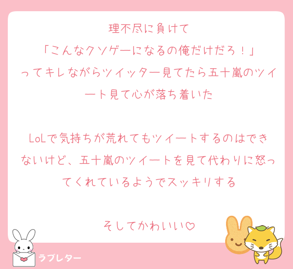 理不尽に負けて
「こんなクソゲーになるの俺だけだろ！」
ってキレながらツイッター見てたら五十嵐のツイート見て心が落ち着いた

LoLで気持ちが荒れてもツイートするのはできないけど、五十嵐のツイートを見て代わりに怒ってくれているようでスッキリする

そしてかわいい
