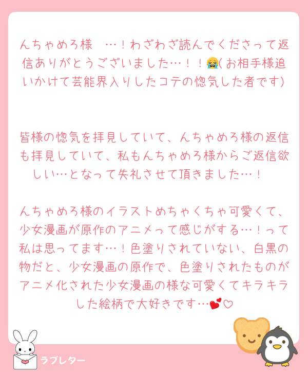 んちゃめろ様〜…！わざわざ読んでくださって返信ありがとうございました…！！😭(お相手様追いかけて芸能界入りしたコテの惚気した者です)

皆様の惚気を拝見していて、んちゃめろ様の返信も拝見していて、私もんちゃめろ様からご返信欲しい…となって失礼させて頂きました…！

んちゃめろ様のイラストめちゃくちゃ可愛くて、少女漫画が原作のアニメって感じがする…！って私は思ってます…！色塗りされていない、白黒の物だと、少女漫画の原作で、色塗りされたものがアニメ化された少女漫画の様な可愛くてキラキラした絵柄で大好きです…💕