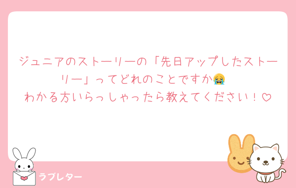 ジュニアのストーリーの「先日アップしたストーリー」ってどれのことですか😭
わかる方いらっしゃったら教えてください！