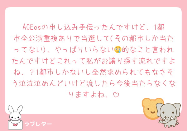 ACEesの申し込み手伝ったんですけど、1都市全公演重複ありで当選して(その都市しか当たってない)、やっぱりいらない😢的なこと言われたんですけどこれって私がお譲り探す流れですよね、？1都市しかないし全然求められてもなさそう泣泣泣めんどいけど流したら今後当たらなくなりますよね、