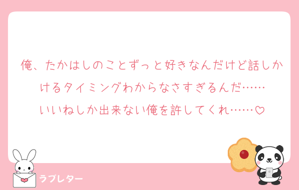 俺、たかはしのことずっと好きなんだけど話しかけるタイミングわからなさすぎるんだ……
いいねしか出来ない俺を許してくれ……