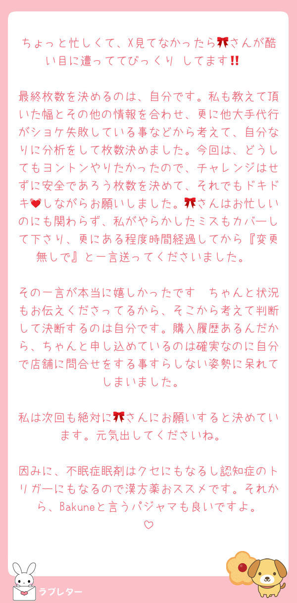 ちょっと忙しくて、X見てなかったら🎀さんが酷い目に遭っててびっくり‼️してます🥹

最終枚数を決めるのは、自分です。私も教えて頂いた幅とその他の情報を合わせ、更に他大手代行がショケ失敗している事などから考えて、自分なりに分析をして枚数決めました。今回は、どうしてもヨントンやりたかったので、チャレンジはせずに安全であろう枚数を決めて、それでもドキドキ💓しながらお願いしました。🎀さんはお忙しいのにも関わらず、私がやらかしたミスもカバーして下さり、更にある程度時間経過してから『変更無しで』と一言送ってくださいました。

その一言が本当に嬉しかったです🩷ちゃんと状況もお伝えくださってるから、そこから考えて判断して決断するのは自分です。購入履歴あるんだから、ちゃんと申し込めているのは確実なのに自分で店舗に問合せをする事すらしない姿勢に呆れてしまいました。

私は次回も絶対に🎀さんにお願いすると決めています。元気出してくださいね。

因みに、不眠症眠剤はクセにもなるし認知症のトリガーにもなるので漢方薬おススメです。それから、Bakuneと言うパジャマも良いですよ。