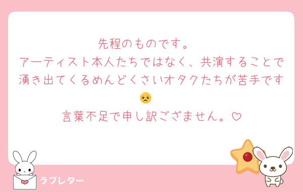 先程のものです。
アーティスト本人たちではなく、共演することで湧き出てくるめんどくさいオタクたちが苦手です😞
言葉不足で申し訳ござません。