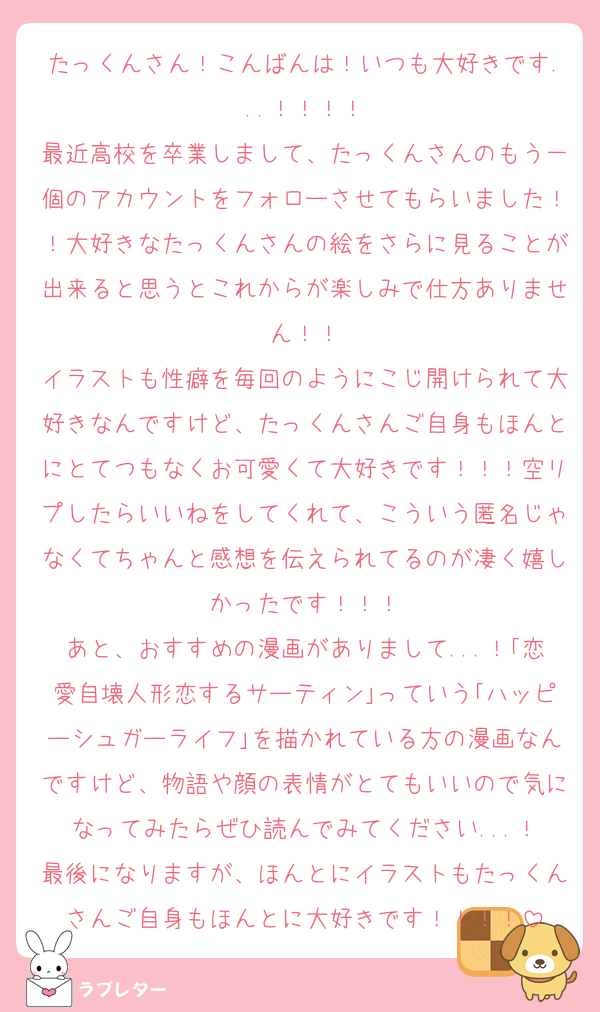 たっくんさん！こんばんは！いつも大好きです...！！！！
最近高校を卒業しまして、たっくんさんのもう一個のアカウントをフォローさせてもらいました！！大好きなたっくんさんの絵をさらに見ることが出来ると思うとこれからが楽しみで仕方ありません！！
イラストも性癖を毎回のようにこじ開けられて大好きなんですけど、たっくんさんご自身もほんとにとてつもなくお可愛くて大好きです！！！空リプしたらいいねをしてくれて、こういう匿名じゃなくてちゃんと感想を伝えられてるのが凄く嬉しかったです！！！
あと、おすすめの漫画がありまして...！｢恋愛自壊人形恋するサーティン｣っていう｢ハッピーシュガーライフ｣を描かれている方の漫画なんですけど、物語や顔の表情がとてもいいので気になってみたらぜひ読んでみてください...！
最後になりますが、ほんとにイラストもたっくんさんご自身もほんとに大好きです！！！！