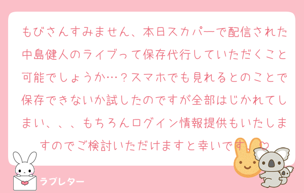 もびさんすみません、本日スカパーで配信された中島健人のライブって保存代行していただくこと可能でしょうか…？スマホでも見れるとのことで保存できないか試したのですが全部はじかれてしまい、、、もちろんログイン情報提供もいたしますのでご検討いただけますと幸いです、