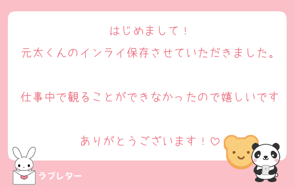 はじめまして！
元太くんのインライ保存させていただきました。
仕事中で観ることができなかったので嬉しいです♡
ありがとうございます！