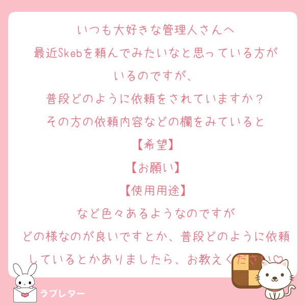 いつも大好きな管理人さんへ
最近Skebを頼んでみたいなと思っている方がいるのですが、
普段どのように依頼をされていますか？
その方の依頼内容などの欄をみていると
【希望】
【お願い】
【使用用途】
など色々あるようなのですが
どの様なのが良いですとか、普段どのように依頼しているとかありましたら、お教えください