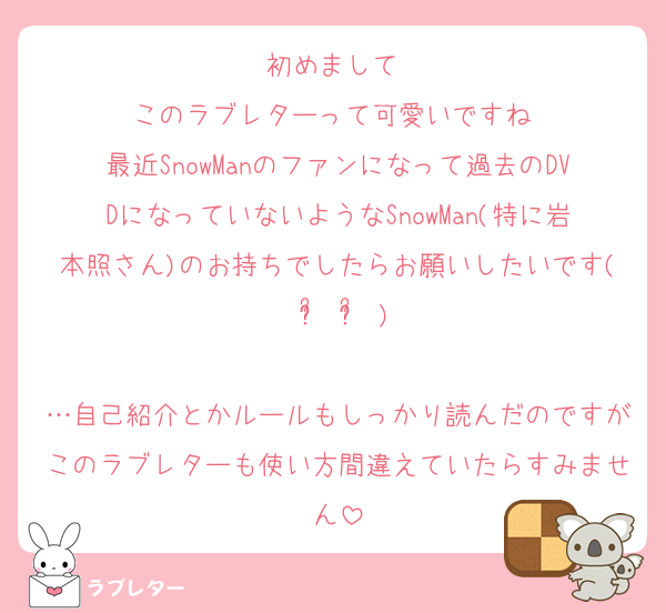 初めまして☺️
このラブレターって可愛いですね♡
最近SnowManのファンになって過去のDVDになっていないようなSnowMan(特に岩本照さん)のお持ちでしたらお願いしたいです( ᵒ̴̶̷᷄ ᵒ̴̶̷᷅ )

…自己紹介とかルールもしっかり読んだのですがこのラブレターも使い方間違えていたらすみません