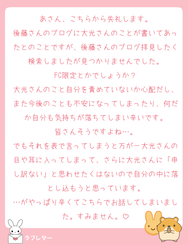あさん、こちらから失礼します。
後藤さんのブログに大光さんのことが書いてあったとのことですが、後藤さんのブログ拝見したく検索しましたが見つかりませんでした。
FC限定とかでしょうか？
大光さんのこと自分を責めていないか心配だし、また今後のことも不安になってしまったり、何だか自分も気持ちが落ちてしまい辛いです。
皆さんそうですよね…。
でもそれを表で言ってしまうと万が一大光さんの目や耳に入ってしまって、さらに大光さんに「申し訳ない」と思わせたくはないので自分の中に落とし込もうと思っています。
…がやっぱり辛くてこちらでお話してしまいました。すみません。